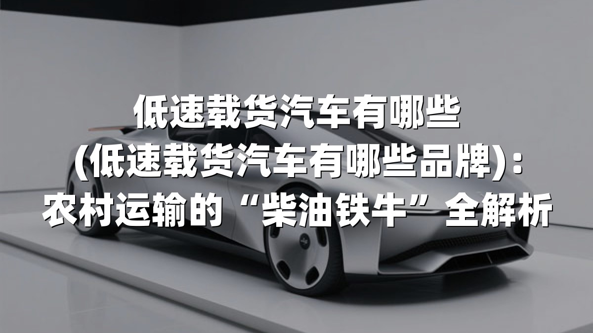 低速载货汽车有哪些(低速载货汽车有哪些品牌)：农村运输的“柴油铁牛”全解析