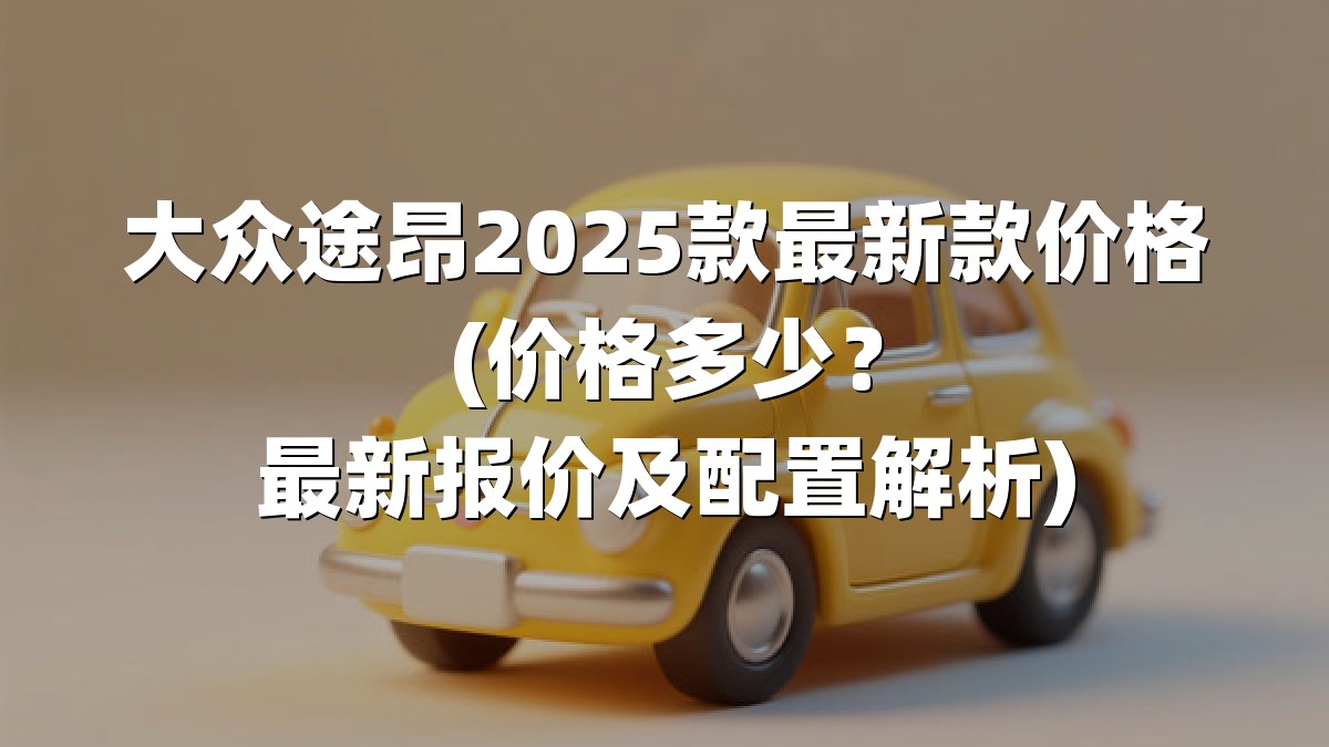 大众途昂2025款最新款价格(价格多少？最新报价及配置解析)