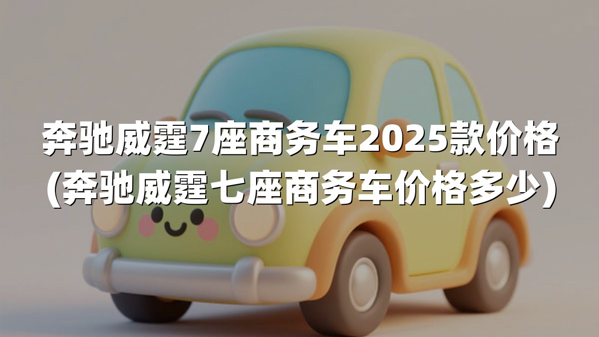 奔驰威霆7座商务车2025款价格(奔驰威霆七座商务车价格多少)