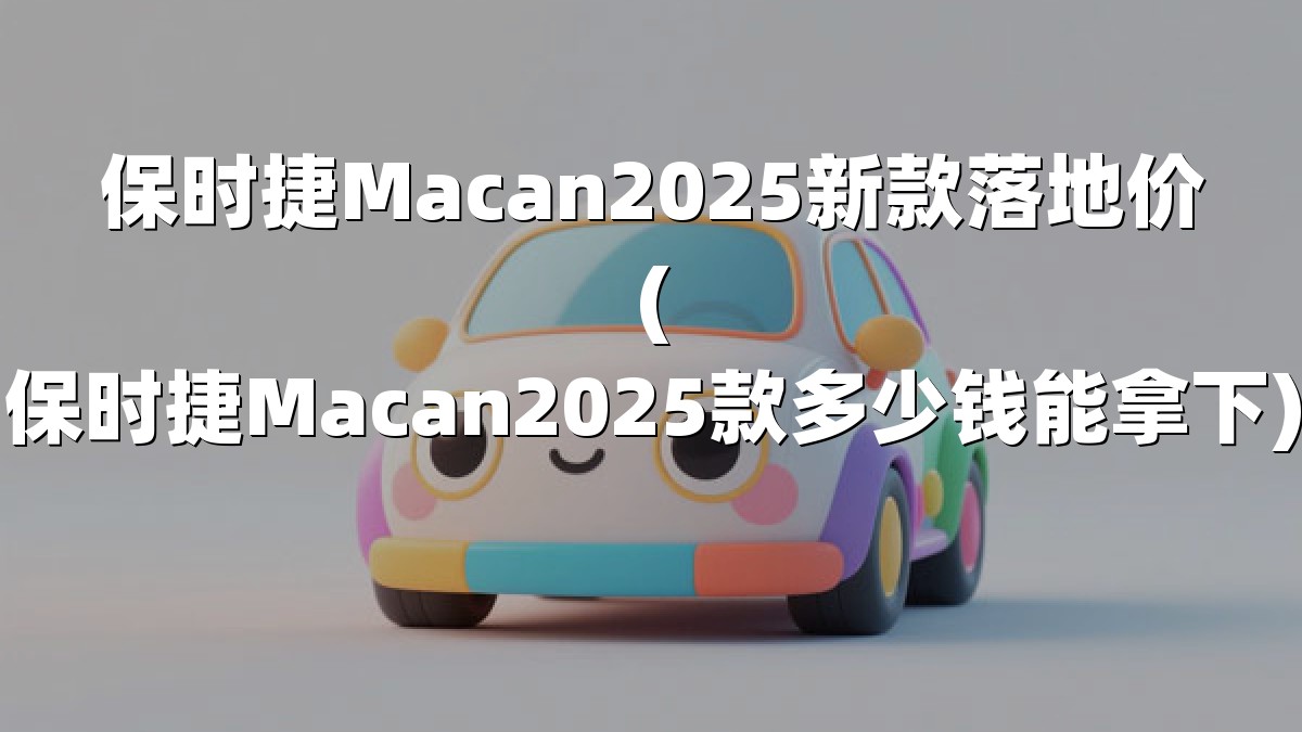 保时捷Macan2025新款落地价(保时捷Macan2025款多少钱能拿下)