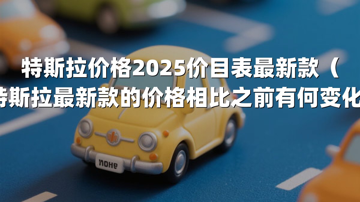 特斯拉价格2025价目表最新款（特斯拉最新款的价格相比之前有何变化）