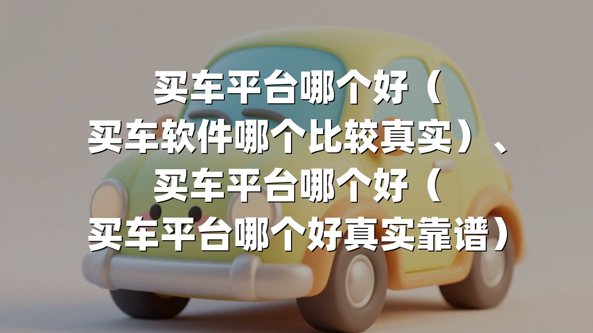买车平台哪个好（买车软件哪个比较真实）、买车平台哪个好（买车平台哪个好真实靠谱）