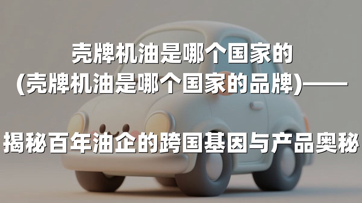 壳牌机油是哪个国家的(壳牌机油是哪个国家的品牌)——揭秘百年油企的跨国基因与产品奥秘