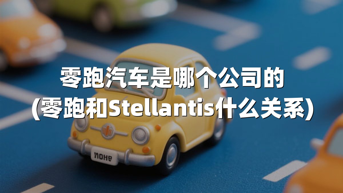 零跑汽车是哪个公司的(零跑和Stellantis什么关系)