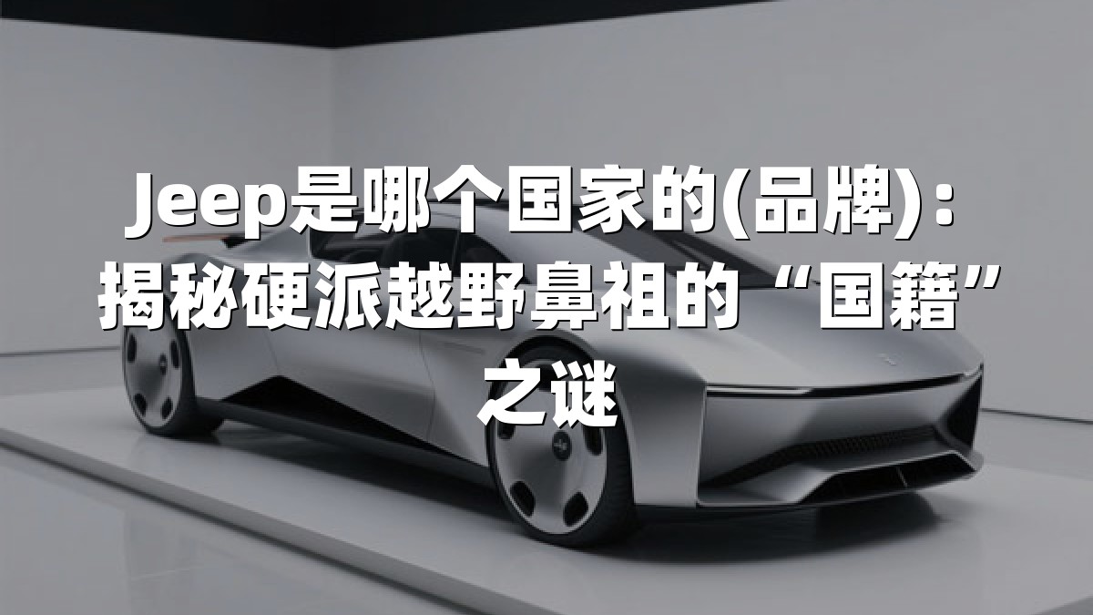 Jeep是哪个国家的(品牌)：揭秘硬派越野鼻祖的“国籍”之谜