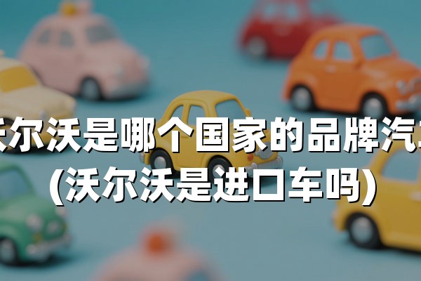 沃尔沃是哪个国家的品牌汽车(沃尔沃是进口车吗)