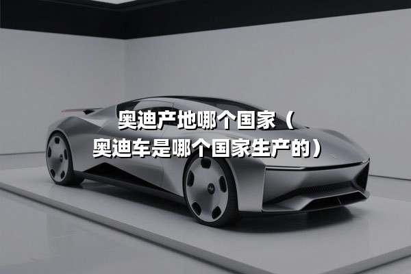 奥迪产地哪个国家（奥迪车是哪个国家生产的）
