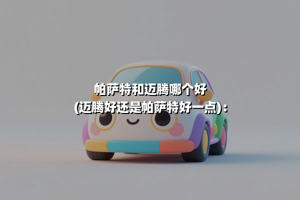 帕萨特和迈腾哪个好(迈腾好还是帕萨特好一点)：德系双雄的深度对比指南