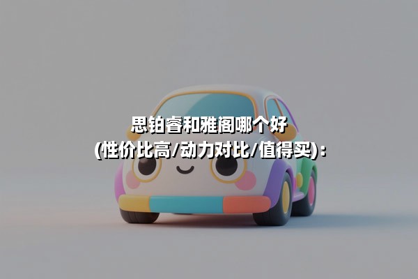 思铂睿和雅阁哪个好(性价比高/动力对比/值得买)：家用舒适VS运动操控的终极抉择