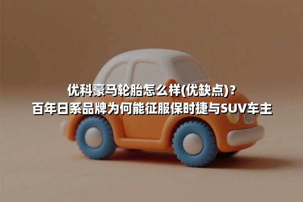 优科豪马轮胎怎么样(优缺点)？百年日系品牌为何能征服保时捷与SUV车主？