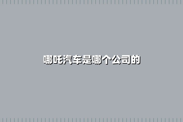 哪吒汽车是哪个公司的(哪吒汽车是哪个公司生产的)