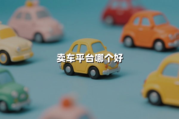 卖车平台哪个好（二手车交易平台哪个靠谱）：车主的避坑指南与省心之选