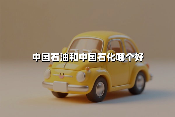 中国石油和中国石化哪个好(油品质量对比与地域分布解析)