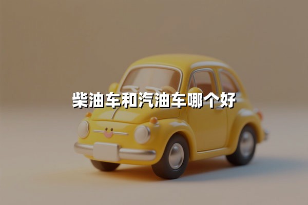 柴油车和汽油车哪个好(哪个省油耐用)：一篇文章讲透两种车型的核心差异