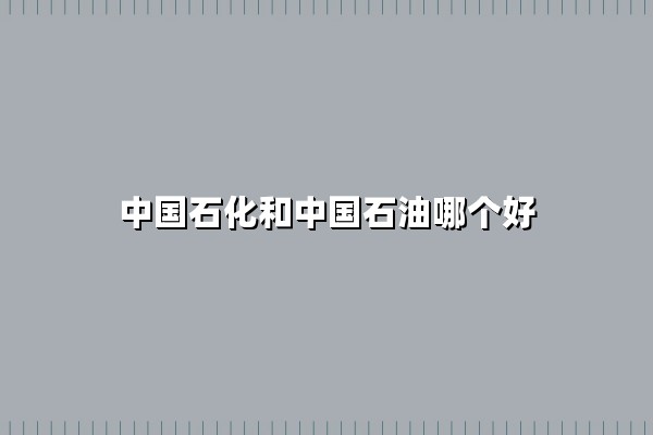中国石化和中国石油哪个好(中国石化和中国石油哪个油品更好)：南北油企之争的真相与选择