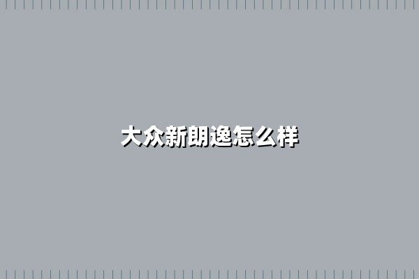 大众新朗逸怎么样(大众新朗逸怎么样值得买吗)：10万级家轿的均衡之选