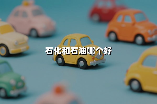 石化和石油哪个好(石化和石油的区别是什么)